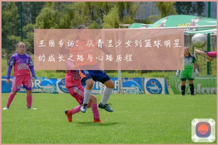 王丽专访：从青涩少女到篮球明星的成长之路与心路历程