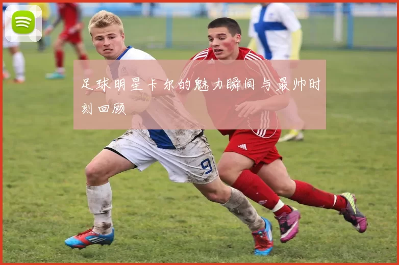 足球明星卡尔的魅力瞬间与最帅时刻回顾
