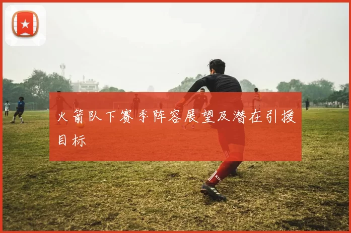 火箭队下赛季阵容展望及潜在引援目标