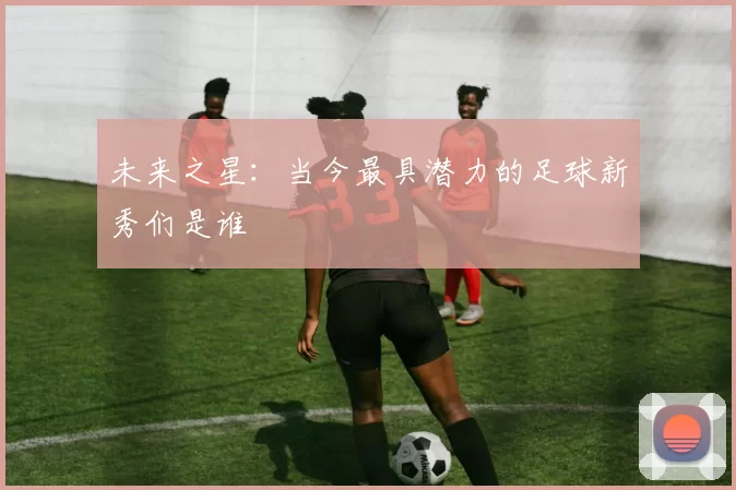 未来之星：当今最具潜力的足球新秀们是谁