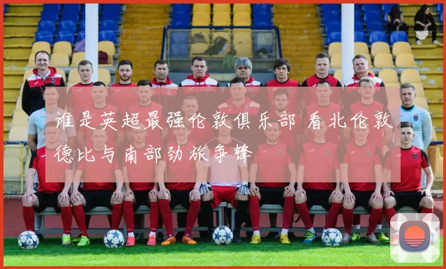 谁是英超最强伦敦俱乐部 看北伦敦德比与南部劲旅争锋