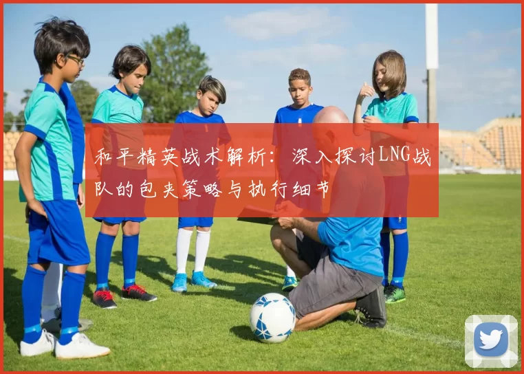 和平精英战术解析：深入探讨LNG战队的包夹策略与执行细节