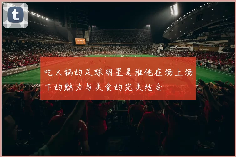 吃火锅的足球明星是谁他在场上场下的魅力与美食的完美结合