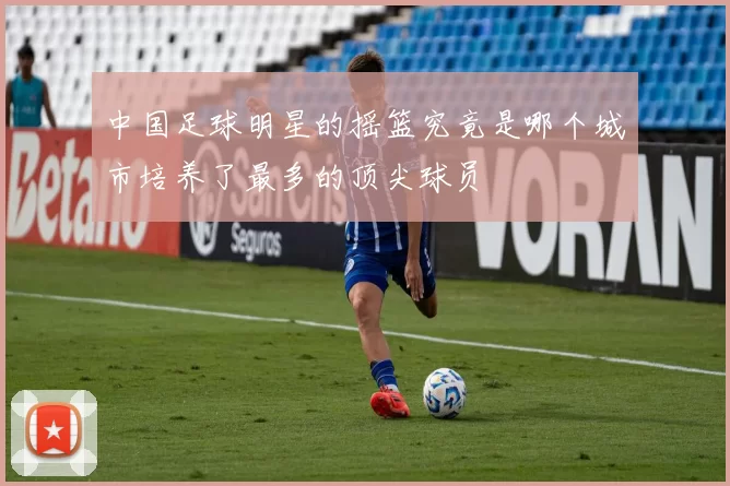 中国足球明星的摇篮究竟是哪个城市培养了最多的顶尖球员