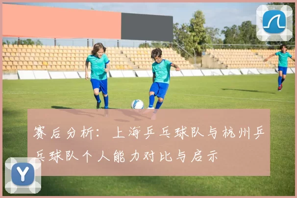 赛后分析：上海乒乓球队与杭州乒乓球队个人能力对比与启示