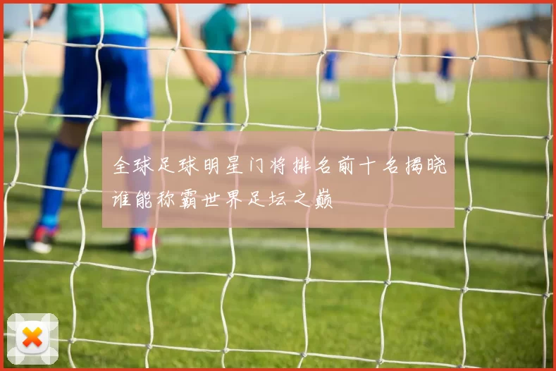 全球足球明星门将排名前十名揭晓谁能称霸世界足坛之巅