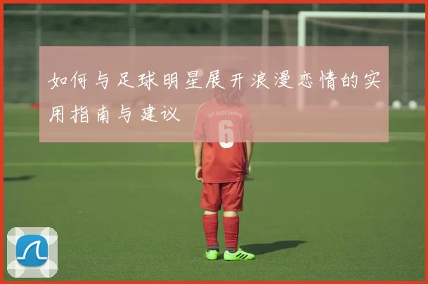 如何与足球明星展开浪漫恋情的实用指南与建议