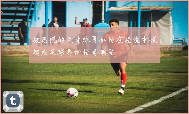 被忽视的天才球员如何在逆境中崛起成足球界的传奇明星