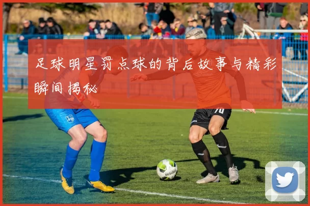 足球明星罚点球的背后故事与精彩瞬间揭秘