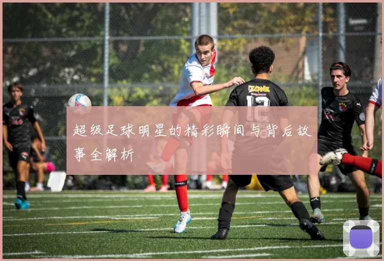 超级足球明星的精彩瞬间与背后故事全解析