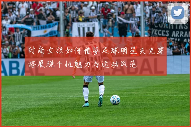 时尚女孩如何借鉴足球明星夹克穿搭展现个性魅力与运动风范