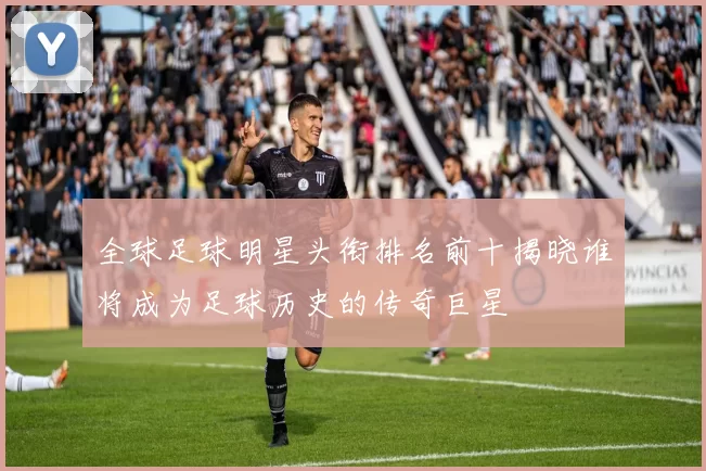 全球足球明星头衔排名前十揭晓谁将成为足球历史的传奇巨星