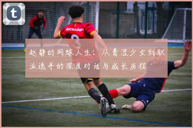 赵静的网球人生：从青涩少女到职业选手的深度对话与成长历程