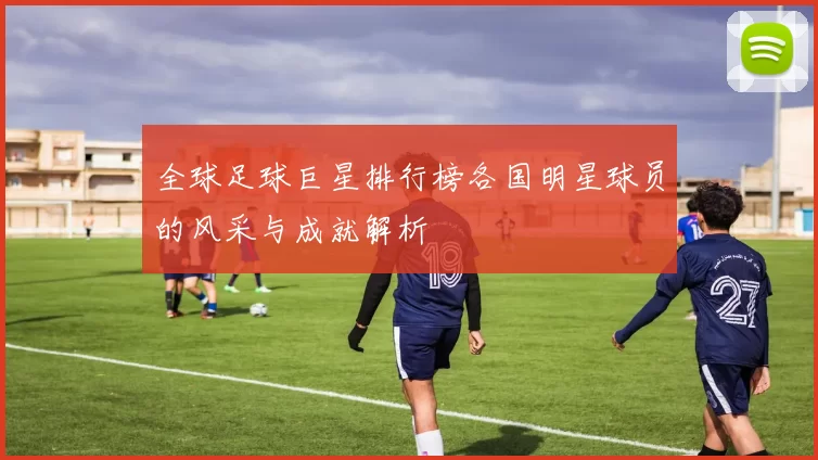 全球足球巨星排行榜各国明星球员的风采与成就解析