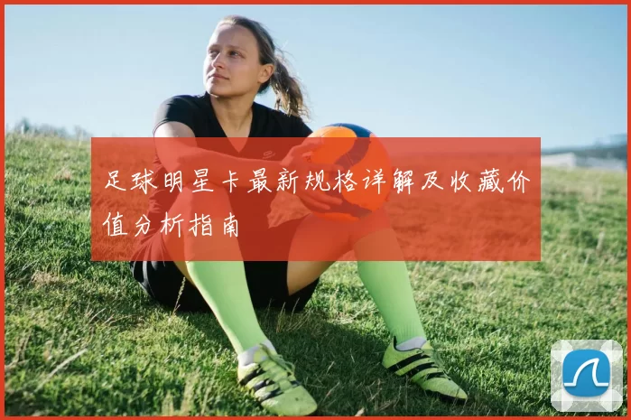 足球明星卡最新规格详解及收藏价值分析指南