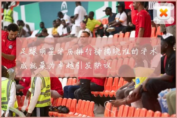 足球明星学历排行榜揭晓谁的学术成就最为卓越引发热议