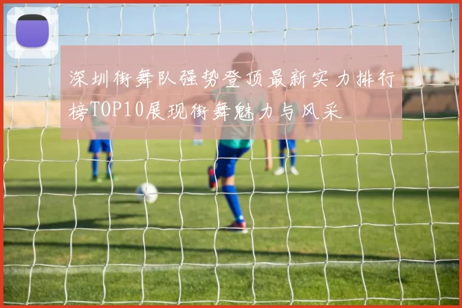 深圳街舞队强势登顶最新实力排行榜TOP10展现街舞魅力与风采