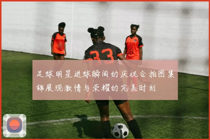 足球明星进球瞬间的庆祝合拍图集锦展现激情与荣耀的完美时刻