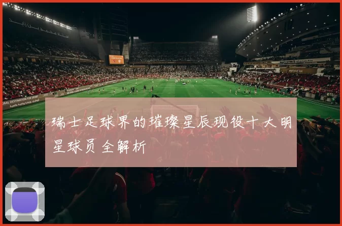 瑞士足球界的璀璨星辰现役十大明星球员全解析