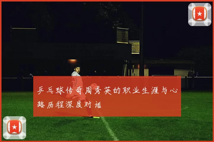乒乓球传奇周秀英的职业生涯与心路历程深度对话