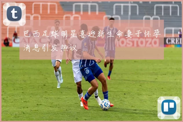巴西足球明星喜迎新生命妻子怀孕消息引发热议