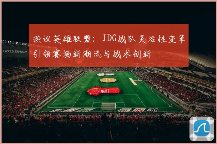 热议英雄联盟：JDG战队灵活性变革引领赛场新潮流与战术创新