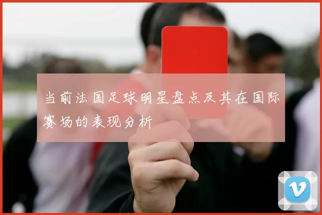 当前法国足球明星盘点及其在国际赛场的表现分析