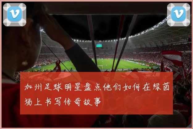加州足球明星盘点他们如何在绿茵场上书写传奇故事