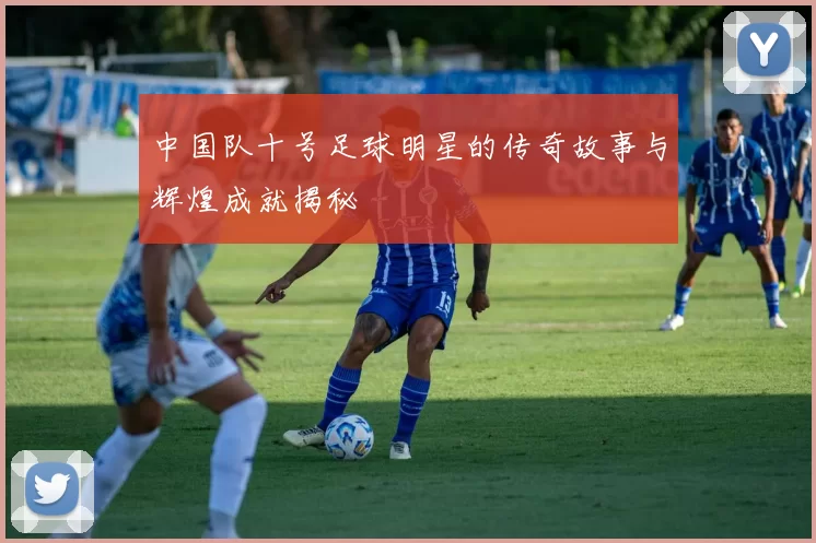 中国队十号足球明星的传奇故事与辉煌成就揭秘