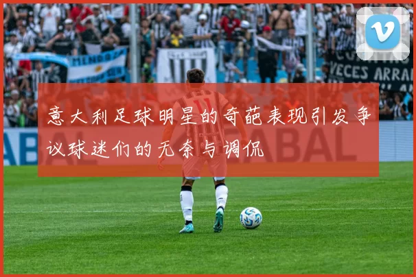 意大利足球明星的奇葩表现引发争议球迷们的无奈与调侃