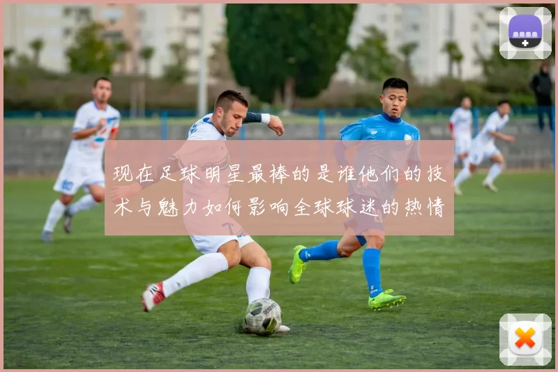 现在足球明星最棒的是谁他们的技术与魅力如何影响全球球迷的热情与追随