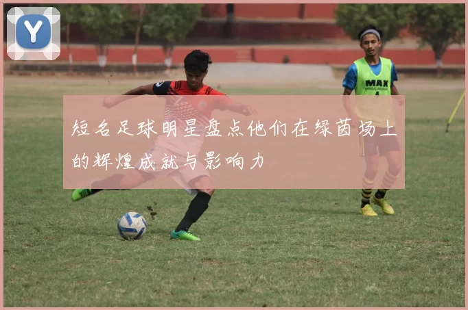 短名足球明星盘点他们在绿茵场上的辉煌成就与影响力