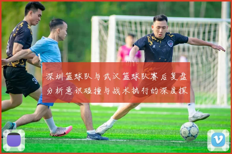 深圳篮球队与武汉篮球队赛后复盘分析意识碰撞与战术执行的深度探讨