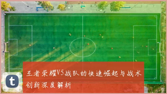 王者荣耀V5战队的快速崛起与战术创新深度解析
