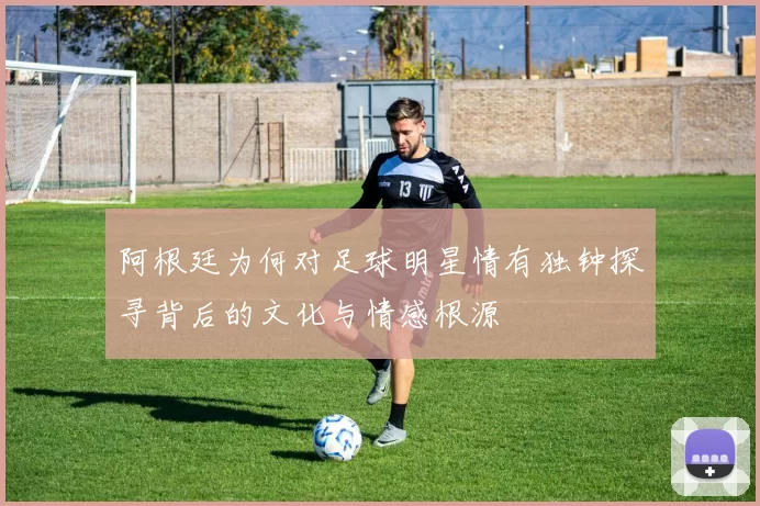 阿根廷为何对足球明星情有独钟探寻背后的文化与情感根源