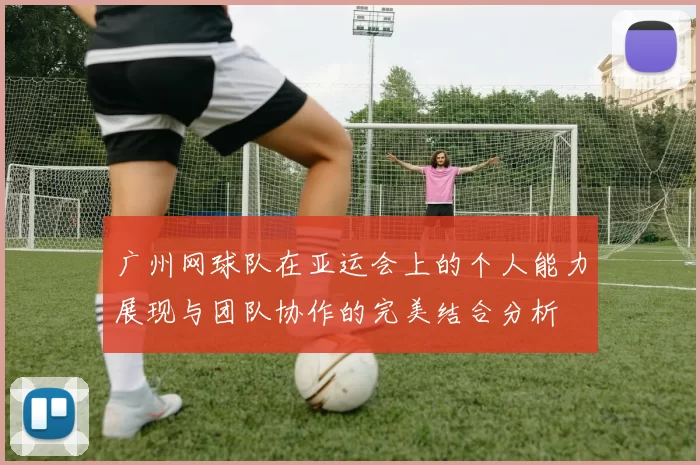 广州网球队在亚运会上的个人能力展现与团队协作的完美结合分析