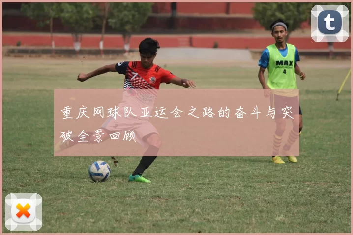 重庆网球队亚运会之路的奋斗与突破全景回顾
