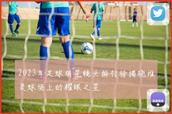 2023年足球明星镜头排行榜揭晓谁是球场上的耀眼之星