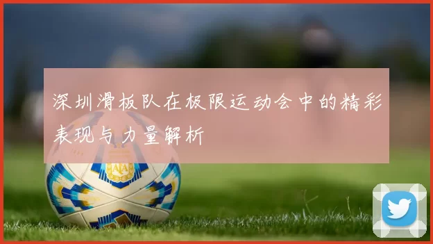 深圳滑板队在极限运动会中的精彩表现与力量解析