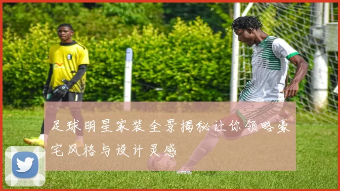 足球明星家装全景揭秘让你领略豪宅风格与设计灵感
