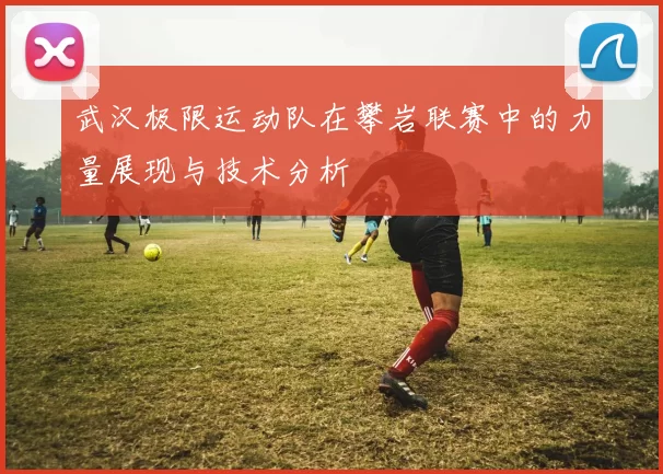武汉极限运动队在攀岩联赛中的力量展现与技术分析