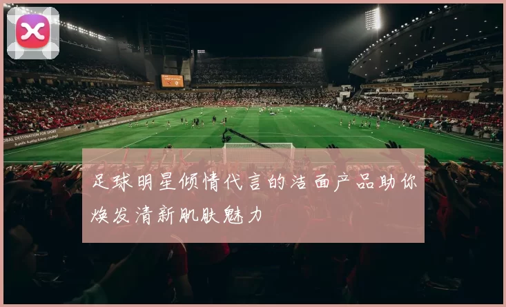 足球明星倾情代言的洁面产品助你焕发清新肌肤魅力