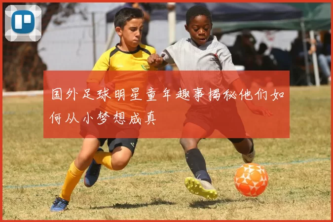 国外足球明星童年趣事揭秘他们如何从小梦想成真