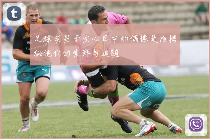 足球明星子女心目中的偶像是谁揭秘他们的崇拜与追随