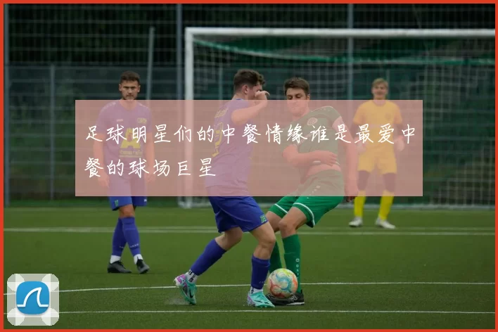 足球明星们的中餐情缘谁是最爱中餐的球场巨星