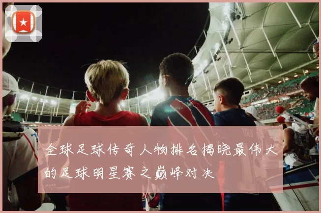 全球足球传奇人物排名揭晓最伟大的足球明星赛之巅峰对决