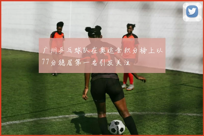 广州乒乓球队在奥运会积分榜上以77分稳居第一名引发关注