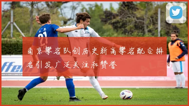 南京攀岩队创历史新高攀岩配合排名引发广泛关注和赞誉