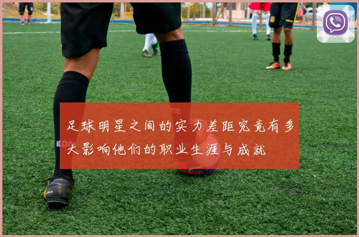 足球明星之间的实力差距究竟有多大影响他们的职业生涯与成就