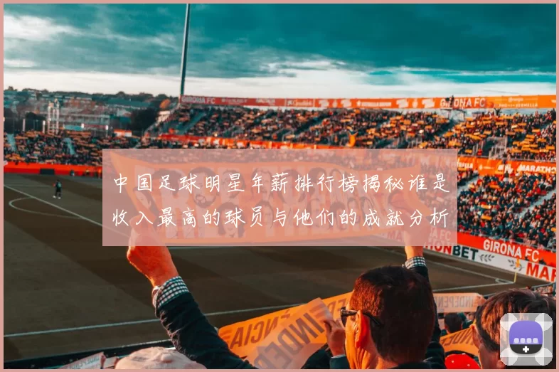 中国足球明星年薪排行榜揭秘谁是收入最高的球员与他们的成就分析